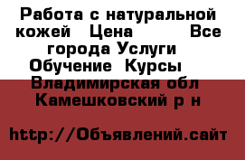 Работа с натуральной кожей › Цена ­ 500 - Все города Услуги » Обучение. Курсы   . Владимирская обл.,Камешковский р-н